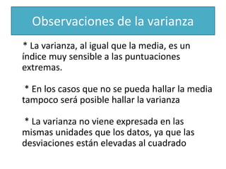 Observaciones de la varianza
* La varianza, al igual que la media, es un
índice muy sensible a las puntuaciones
extremas.
* En los casos que no se pueda hallar la media
tampoco será posible hallar la varianza
* La varianza no viene expresada en las
mismas unidades que los datos, ya que las
desviaciones están elevadas al cuadrado
 