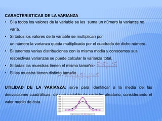 CARACTERISTICAS DE LA VARIANZA
• Si a todos los valores de la variable se les suma un número la varianza no
varía.
• Si todos los valores de la variable se multiplican por
un número la varianza queda multiplicada por el cuadrado de dicho número.
• Si tenemos varias distribuciones con la misma media y conocemos sus
respectivas varianzas se puede calcular la varianza total.
• Si todas las muestras tienen el mismo tamaño:
• Si las muestra tienen distinto tamaño
UTILIDAD DE LA VARIANZA: sirve para identificar a la media de las
desviaciones cuadráticas de una variable de carácter aleatorio, considerando el
valor medio de ésta.
 
