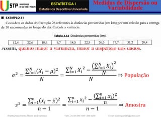 ESTATÍSTICA I
Estatística Descritiva Univariada
Medidas de Dispersão ou
Variabilidade
Wadiley Nascimento (Mestre em Estatística) Telm.: (+239) 980 1045 / 906 0200 E-mail: wadmiguel547@yahoo.com
✓ Variância
A variância é uma medida de dispersão ou variabilidade que avalia o
quanto os dados estão dispersos em relação à média aritmética.
Assim, quanto maior a variância, maior a dispersão dos dados.
𝜎2
=
σ𝑖=1
𝑁
𝑋𝑖 − 𝜇 2
𝑁
=
σ𝑖=1
𝑁
𝑋𝑖
2
−
σ𝑖=1
𝑁
𝑋𝑖
2
𝑁
𝑁
⇒ População
𝑠2
=
σ𝑖=1
𝑛
𝑥𝑖 − ҧ
𝑥 2
𝑛 − 1
=
σ𝑖=1
𝑛
𝑥𝑖
2
−
σ𝑖=1
𝑛
𝑥𝑖
2
𝑛
𝑛 − 1
⇒ Amostra
 