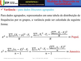 ESTATÍSTICA I
Estatística Descritiva Univariada
Medidas de Dispersão ou
Variabilidade
Wadiley Nascimento (Mestre em Estatística) Telm.: (+239) 980 1045 / 906 0200 E-mail: wadmiguel547@yahoo.com
✓ Variância – para dados Discretos agrupados
Para dados agrupados, representados em uma tabela de distribuição de
frequências por m grupos, a variância pode ser calculada da seguinte
forma:
𝜎2
=
σ𝑖=1
𝑚
𝑋𝑖 − 𝜇 2
∙ 𝐹𝑖
𝑁
=
σ𝑖=1
𝑚
𝑋𝑖
2
∙ 𝐹𝑖 −
σ𝑖=1
𝑚
𝑋𝑖 ∙ 𝐹𝑖
2
𝑁
𝑁
⇒ Popul.
𝑠2
=
σ𝑖=1
𝑚
𝑥𝑖 − ҧ
𝑥 2
∙ 𝐹𝑖
𝑛 − 1
=
σ𝑖=1
𝑚
𝑥𝑖
2
∙ 𝐹𝑖 −
σ𝑖=1
𝑚
𝑥𝑖 ∙ 𝐹𝑖
2
𝑛
𝑛 − 1
⇒ Amostra
 