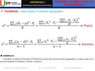 ESTATÍSTICA I
Estatística Descritiva Univariada
Medidas de Dispersão ou
Variabilidade
Wadiley Nascimento (Mestre em Estatística) Telm.: (+239) 980 1045 / 906 0200 E-mail: wadmiguel547@yahoo.com
✓ Variância – para dados Contínuo agrupados
𝜎2
=
σ𝑖=1
𝑘
𝑋𝑖 − 𝜇 2
∙ 𝐹𝑖
𝑁
=
σ𝑖=1
𝑚
𝑋𝑖
2
∙ 𝐹𝑖 −
σ𝑖=1
𝑘
𝑋𝑖 ∙ 𝐹𝑖
2
𝑁
𝑁
⇒ Popul.
𝑠2
=
σ𝑖=1
𝑘
𝑥𝑖 − ҧ
𝑥 2
∙ 𝐹𝑖
𝑛 − 1
=
σ𝑖=1
𝑘
𝑥𝑖
2
∙ 𝐹𝑖 −
σ𝑖=1
𝑘
𝑥𝑖 ∙ 𝐹𝑖
2
𝑛
𝑛 − 1
⇒ Amostra
 