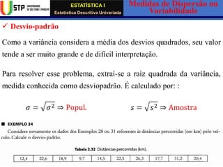 ESTATÍSTICA I
Estatística Descritiva Univariada
Medidas de Dispersão ou
Variabilidade
Wadiley Nascimento (Mestre em Estatística) Telm.: (+239) 980 1045 / 906 0200 E-mail: wadmiguel547@yahoo.com
✓ Desvio-padrão
Como a variância considera a média dos desvios quadrados, seu valor
tende a ser muito grande e de difícil interpretação.
Para resolver esse problema, extrai-se a raiz quadrada da variância,
medida conhecida como desviopadrão. É calculado por: :
𝜎 = 𝜎2 ⇒ Popul. 𝑠 = 𝑠2 ⇒ Amostra
 