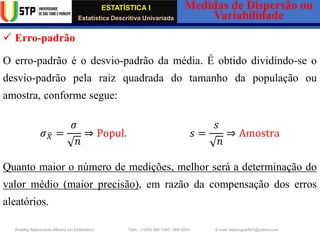 ESTATÍSTICA I
Estatística Descritiva Univariada
Medidas de Dispersão ou
Variabilidade
Wadiley Nascimento (Mestre em Estatística) Telm.: (+239) 980 1045 / 906 0200 E-mail: wadmiguel547@yahoo.com
✓ Erro-padrão
O erro-padrão é o desvio-padrão da média. É obtido dividindo-se o
desvio-padrão pela raiz quadrada do tamanho da população ou
amostra, conforme segue:
𝜎 ത
𝑋 =
𝜎
𝑛
⇒ Popul. 𝑠 =
𝑠
𝑛
⇒ Amostra
Quanto maior o número de medições, melhor será a determinação do
valor médio (maior precisão), em razão da compensação dos erros
aleatórios.
 