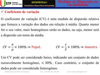 ESTATÍSTICA I
Estatística Descritiva Univariada
Medidas de Dispersão ou
Variabilidade
Wadiley Nascimento (Mestre em Estatística) Telm.: (+239) 980 1045 / 906 0200 E-mail: wadmiguel547@yahoo.com
✓ Coeficiente de variação
O coeficiente de variação (CV) é uma medida de dispersão relativa
que fornece a variação dos dados em relação à média. Quanto menor
for o seu valor, mais homogéneos serão os dados, ou seja, menor será
a dispersão em torno da média.
𝐶𝑉 =
𝜎
𝜇
× 100% ⇒ Popul. 𝐶𝑉 =
𝑠
ҧ
𝑥
× 100% ⇒ Amostra
Um CV pode ser considerado baixo, indicando um conjunto de dados
razoavelmente homogéneo, < 30% . Caso contrário, o conjunto de
dados pode ser considerado heterogéneo.
 