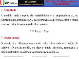 ESTATÍSTICA I
Estatística Descritiva Univariada
Medidas de Dispersão ou
Variabilidade
Wadiley Nascimento (Mestre em Estatística) Telm.: (+239) 980 1045 / 906 0200 E-mail: wadmiguel547@yahoo.com
✓ Amplitude
A medida mais simples de variabilidade é a amplitude total, ou
simplesmente amplitude (A), que representa a diferença entre o maior
e menor valor do conjunto de observações:
A = XMáx − XMín
✓ Desvio-médio
O desvio é a diferença entre cada valor observado e a média da
variável. O desvio-médio, ou desvio-médio absoluto, representa a
média aritmética dos desvios absolutos (em módulo).
 