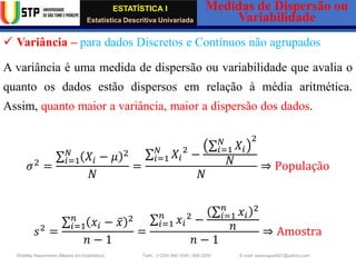 ESTATÍSTICA I
Estatística Descritiva Univariada
Medidas de Dispersão ou
Variabilidade
Wadiley Nascimento (Mestre em Estatística) Telm.: (+239) 980 1045 / 906 0200 E-mail: wadmiguel547@yahoo.com
✓ Variância – para dados Discretos e Contínuos não agrupados
A variância é uma medida de dispersão ou variabilidade que avalia o
quanto os dados estão dispersos em relação à média aritmética.
Assim, quanto maior a variância, maior a dispersão dos dados.
𝜎2
=
σ𝑖=1
𝑁
𝑋𝑖 − 𝜇 2
𝑁
=
σ𝑖=1
𝑁
𝑋𝑖
2
−
σ𝑖=1
𝑁
𝑋𝑖
2
𝑁
𝑁
⇒ População
𝑠2
=
σ𝑖=1
𝑛
𝑥𝑖 − ҧ
𝑥 2
𝑛 − 1
=
σ𝑖=1
𝑛
𝑥𝑖
2
−
σ𝑖=1
𝑛
𝑥𝑖
2
𝑛
𝑛 − 1
⇒ Amostra
 