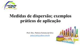 Medidas de dispersão; exemplos
práticos de aplicação
Prof. Dra.: Patrícia Ferreira da Silva
patrycyafs@yahoo.com.br
 