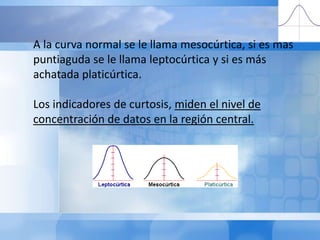 A la curva normal se le llama mesocúrtica, si es más puntiaguda se le llama leptocúrtica y si es más achatada platicúrtica. Los indicadores de curtosis, miden el nivel de concentración de datos en la región central. 
