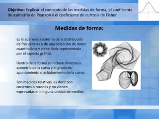 Objetivo: Explicar el concepto de las medidas de forma, el coeficiente de asimetría de Pearson y el coeficiente de curtosis de Fisher.Medidas de forma: Es la apariencia externa de la distribución de frecuencias o de una colección de datos cuantitativos y viene dada representada por el aspecto gráfico.Dentro de la forma se incluye simetría o asimetría de la curva y el grado de apuntamiento o achatamiento de la curva.Son medidas relativas, es decir son cocientes o razones y no vienen expresadas en ninguna unidad de medida 