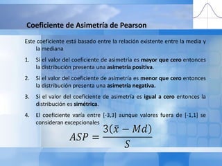 Coeficiente de Asimetría de PearsonEste coeficiente está basado entre la relación existente entre la media y la medianaSi el valor del coeficiente de asimetría es mayor que cero entonces la distribución presenta una asimetría positiva.Si el valor del coeficiente de asimetría es menor que cero entonces la distribución presenta una asimetría negativa.Si el valor del coeficiente de asimetría es igual a cero entonces la distribución es simétrica.El coeficiente varía entre [-3,3] aunque valores fuera de [-1,1] se consideran excepcionales