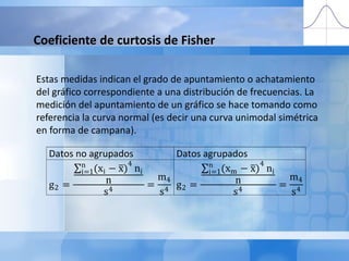 Coeficiente de curtosis de FisherEstas medidas indican el grado de apuntamiento o achatamiento del gráfico correspondiente a una distribución de frecuencias. La medición del apuntamiento de un gráfico se hace tomando como referencia la curva normal (es decir una curva unimodal simétrica en forma de campana). 