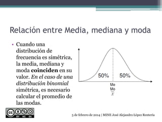 Relación entre Media, mediana y moda
• Cuando una
distribución de
frecuencia es simétrica,
la media, mediana y
moda coinciden en su
valor. En el caso de una
distribución binomial
simétrica, es necesario
calcular el promedio de
las modas.
5 de febrero de 2014 | MINE José Alejandro López Rentería
 