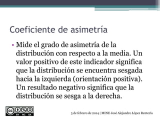 Coeficiente de asimetría
• Mide el grado de asimetría de la
distribución con respecto a la media. Un
valor positivo de este indicador significa
que la distribución se encuentra sesgada
hacia la izquierda (orientación positiva).
Un resultado negativo significa que la
distribución se sesga a la derecha.
5 de febrero de 2014 | MINE José Alejandro López Rentería
 
