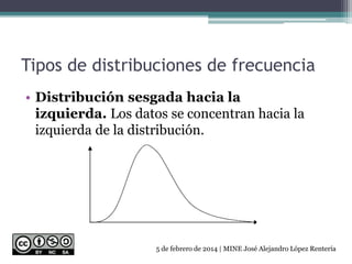 Tipos de distribuciones de frecuencia
• Distribución sesgada hacia la
izquierda. Los datos se concentran hacia la
izquierda de la distribución.
5 de febrero de 2014 | MINE José Alejandro López Rentería
 