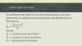COEFICIENTE DE FISHER
El coeficiente de Fisher es una herramienta que sirve para
determinar la simetría o la asimetría de una distribución su
formula es:
𝑺 𝒇 =
𝟏
𝑵
(𝒙𝒊− 𝒙) 𝟑
𝑺 𝟑
Donde:
𝑆𝑓 = 𝐶𝑜𝑒𝑓𝑖𝑐𝑖𝑒𝑛𝑡𝑒 𝑑𝑒 𝐹𝑖𝑠ℎ𝑒𝑟
𝑁 = 𝑁𝑢𝑚𝑒𝑟𝑜 𝑇𝑜𝑡𝑎𝑙 𝑑𝑒 𝐷𝑎𝑡𝑜𝑠.
𝑆 = 𝐷𝑒𝑠𝑣𝑖𝑎𝑐𝑖ó𝑛 𝐸𝑠𝑡á𝑛𝑑𝑎𝑟.
 