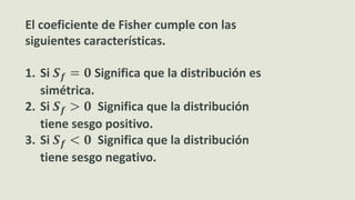 El coeficiente de Fisher cumple con las
siguientes características.
1. Si 𝑺 𝒇 = 𝟎 Significa que la distribución es
simétrica.
2. Si 𝑺 𝒇 > 𝟎 Significa que la distribución
tiene sesgo positivo.
3. Si 𝑺 𝒇 < 𝟎 Significa que la distribución
tiene sesgo negativo.
 