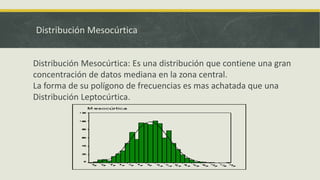 Distribución Mesocúrtica
Distribución Mesocúrtica: Es una distribución que contiene una gran
concentración de datos mediana en la zona central.
La forma de su polígono de frecuencias es mas achatada que una
Distribución Leptocúrtica.
 