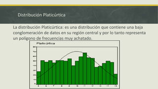 Distribución Platicúrtica
La distribución Platicúrtica: es una distribución que contiene una baja
conglomeración de datos en su región central y por lo tanto representa
un polígono de frecuencias muy achatado.
 