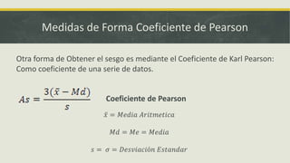 Medidas de Forma Coeficiente de Pearson
Otra forma de Obtener el sesgo es mediante el Coeficiente de Karl Pearson:
Como coeficiente de una serie de datos.
Coeficiente de Pearson
𝑥 = 𝑀𝑒𝑑𝑖𝑎 𝐴𝑟𝑖𝑡𝑚𝑒𝑡𝑖𝑐𝑎
𝑀𝑑 = 𝑀𝑒 = 𝑀𝑒𝑑𝑖𝑎
𝑠 = 𝜎 = 𝐷𝑒𝑠𝑣𝑖𝑎𝑐𝑖ó𝑛 𝐸𝑠𝑡𝑎𝑛𝑑𝑎𝑟
 