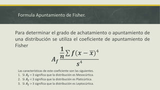 Formula Apuntamiento de Fisher.
Para determinar el grado de achatamiento o apuntamiento de
una distribución se utiliza el coeficiente de apuntamiento de
Fisher
𝑨 𝒇
𝟏
𝒏
𝒇(𝒙 − 𝒙)⁴
𝒔⁴
Las características de este coeficiente son las siguientes.
1. Si 𝑨 𝒇 = 3 significa que la distribución es Mesocúrtica.
2. Si 𝑨 𝒇 < 3 significa que la distribución es Platicúrtica.
3. Si 𝑨 𝒇 > 3 significa que la distribución es Leptocúrtica.
 
