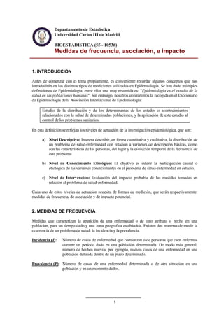 1
Departamento de Estadística
Universidad Carlos III de Madrid
BIOESTADISTICA (55 - 10536)
Medidas de frecuencia, asociación, e impacto
1. INTRODUCCION
Antes de comenzar con el tema propiamente, es conveniente recordar algunos conceptos que nos
introducirán en los distintos tipos de mediciones utilizados en Epidemiología. Se han dado múltiples
definiciones de Epidemiología, entre ellas una muy resumida es: "Epidemiología es el estudio de la
salud en las poblaciones humanas". Sin embargo, nosotros utilizaremos la recogida en el Diccionario
de Epidemiología de la Asociación Internacional de Epidemiología:
Estudio de la distribución y de los determinantes de los estados o acontecimientos
relacionados con la salud de determinadas poblaciones, y la aplicación de este estudio al
control de los problemas sanitarios.
En esta definición se reflejan los niveles de actuación de la investigación epidemiológica, que son:
a) Nivel Descriptivo: Interesa describir, en forma cuantitativa y cualitativa, la distribución de
un problema de salud-enfermedad con relación a variables de descripción básicas, como
son las características de las personas, del lugar y la evolución temporal de la frecuencia de
este problema.
b) Nivel de Conocimiento Etiológico: El objetivo es inferir la participación causal o
etiológica de las variables condicionantes en el problema de salud-enfermedad en estudio.
c) Nivel de Intervención: Evaluación del impacto probable de las medidas tomadas en
relación al problema de salud-enfermedad.
Cada uno de estos niveles de actuación necesita de formas de medición, que serán respectivamente:
medidas de frecuencia, de asociación y de impacto potencial.
2. MEDIDAS DE FRECUENCIA
Medidas que caracterizan la aparición de una enfermedad o de otro atributo o hecho en una
población, para un tiempo dado y una zona geográfica establecida. Existen dos maneras de medir la
ocurrencia de un problema de salud: la incidencia y la prevalencia.
Incidencia (I): Número de casos de enfermedad que comienzan o de personas que caen enfermas
durante un período dado en una población determinada. De modo más general,
número de hechos nuevos, por ejemplo, nuevos casos de una enfermedad en una
población definida dentro de un plazo determinado.
Prevalencia (P): Número de casos de una enfermedad determinada o de otra situación en una
población y en un momento dados.
 