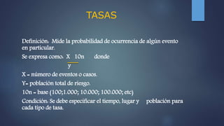 TASAS
Definición: Mide la probabilidad de ocurrencia de algún evento
en particular.
Se expresa como: X 10n donde
y
X = número de eventos o casos.
Y= población total de riesgo.
10n = base (100;1.000; 10.000; 100.000; etc)
Condición: Se debe especificar el tiempo, lugar y población para
cada tipo de tasa.
 