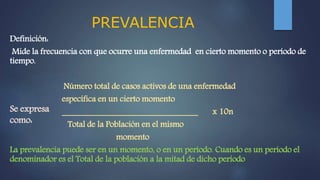 PREVALENCIA
Definición:
Mide la frecuencia con que ocurre una enfermedad en cierto momento o período de
tiempo.
Número total de casos activos de una enfermedad
específica en un cierto momento
________________________________ x 10n
Total de la Población en el mismo
momento
La prevalencia puede ser en un momento, o en un período. Cuando es un período el
denominador es el Total de la población a la mitad de dicho período
Se expresa
como:
 