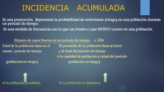 INCIDENCIA ACUMULADA
Es una proporción. Representa la probabilidad de enfermarse (riesgo) en una población durante
un período de tiempo.
Es una medida de frecuencia con lo que un evento o caso NUEVO ocurre en una población.
Número de casos Nuevos en un período de tiempo x 10n
Total de la población Sana en el El promedio de la población Sana al inicio
mismo período de tiempo y al final del período de tiempo
ó la cantidad de población a mitad del período
(población en riesgo) (población en riesgo)
Si la población es estática Si la población es dinámica
 