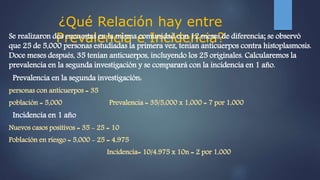 ¿Qué Relación hay entre
Prevalencia e Incidencia?Se realizaron dos encuestas en la misma comunidad con 12 meses de diferencia; se observó
que 25 de 5,000 personas estudiadas la primera vez, tenían anticuerpos contra histoplasmosis.
Doce meses después, 35 tenían anticuerpos, incluyendo los 25 originales. Calcularemos la
prevalencia en la segunda investigación y se comparará con la incidencia en 1 año.
Prevalencia en la segunda investigación:
personas con anticuerpos = 35
población = 5,000 Prevalencia = 35/5,000 x 1,000 = 7 por 1,000
Incidencia en 1 año
Nuevos casos positivos = 35 - 25 = 10
Población en riesgo = 5,000 - 25 = 4,975
Incidencia= 10/4.975 x 10n = 2 por 1,000
 