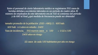 Entre el personal de cierto laboratorio médico se registraron 532 casos de
heridas debidas a accidentes laborales en un período de cuatro años, El
número de empleados de este laboratorio era de 520 al comienzo del período
y de 680 al final ¿qué medida de frecuencia puede ser obtenida?
tamaño promedio de la población (520 + 680)/ 2 : 600 hab.
600 hab. x 4 años en estudio : 2400
Tasa de incidencia: 532 nuevos casos x 100 = 0.22 x 100
2400 años en riesgo
22 casos de cada 100 habitantes por año en riesgo
 