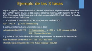 Ejemplo de las 3 tasas
Según el Registro Centroamericano de Tumores, aparecieron, respectivamente, en los años
2001, 2002 y 2003; 97, 121 y 212 casos de cáncer de páncreas, entre hombres de 70-74
años. Al comienzo de 2001 este grupo de edad comprendía 309,949 individuos y al final de
2003 eran 332,401 individuos.
1. Calculemos la prevalencia de Cáncer de páncreas en el año 2001
2001= 0.31 % (0.31 de cada mil hab.)
2. Calculemos la incidencia acumulada para el 2003
población media: 321,175 115 casos nuevos x 1000 = 0.35 por cada mil hab.
321,175 promedio de hab.
3. ¿Cuál es la Tasa de incidencia de Cáncer de páncreas en los tres años de observación?
Total de casos en los tres años : 97 + 121 + 212= 430 casos
Promedio de la población 321,175 x 3 años en riesgo= 963,525
 