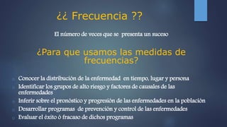 ¿¿ Frecuencia ??
El número de veces que se presenta un suceso
¿Para que usamos las medidas de
frecuencias?
o Conocer la distribución de la enfermedad en tiempo, lugar y persona
o Identificar los grupos de alto riesgo y factores de causales de las
enfermedades
o Inferir sobre el pronóstico y progresión de las enfermedades en la población
o Desarrollar programas de prevención y control de las enfermedades
o Evaluar el éxito ó fracaso de dichos programas
 