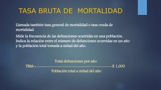 TASA BRUTA DE MORTALIDAD
Llamada también tasa general de mortalidad o tasa cruda de
mortalidad.
Mide la frecuencia de las defunciones ocurridas en una población.
Indica la relación entre el número de defunciones ocurridas en un año
y la población total tomada a mitad del año.
Total defunciones por año
TBM = -----------------------------------------X 1,000
Población total a mitad del año
 