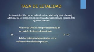 TASA DE LETALIDAD
La tasa de letalidad, es un indicador de mortalidad y mide el manejo
adecuado de los casos de una enfermedad determinada, se expresa de la
siguiente manera:
Número de Defunciones por enfermedad en
un período de tiempo determinado
TL = ---------------------------------------- X 100
Total de enfermos diagnosticados con la
enfermedad en el mismo período
 
