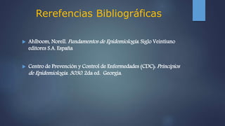 Rerefencias Bibliográficas
 Ahlboom, Norell. Fundamentos de Epidemiología. Siglo Veintiuno
editores S.A. España
 Centro de Prevención y Control de Enfermedades (CDC): Principios
de Epidemiología. 3030. 2da ed. Georgia.
 
