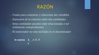 RAZÓN
o Usada para comparar o relacionar dos variables
o Expresión de la relación entre dos cantidades.
o Estas cantidades pueden estar relacionadas o ser
totalmente independientes
o El numerador no esta incluido en el denominador
Se expresa X ó X : Y
Y
 
