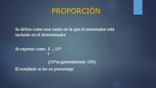 PROPORCIÓN
Se define como una razón en la que el numerador está
incluido en el denominador
Se expresa como X x 10n
Y
(10nes generalmente 100)
El resultado se lee en porcentaje
 