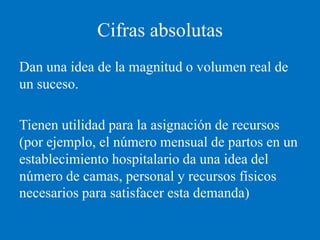 Cifras absolutas
Dan una idea de la magnitud o volumen real de
un suceso.

Tienen utilidad para la asignación de recursos
(por ejemplo, el número mensual de partos en un
establecimiento hospitalario da una idea del
número de camas, personal y recursos físicos
necesarios para satisfacer esta demanda)
 