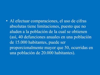 • Al efectuar comparaciones, el uso de cifras
  absolutas tiene limitaciones, puesto que no
  aluden a la población de la cual se obtienen
  (así, 40 defunciones anuales en una población
  de 15.000 habitantes, puede ser
  proporcionalmente mayor que 50, ocurridas en
  una población de 20.000 habitantes).
 