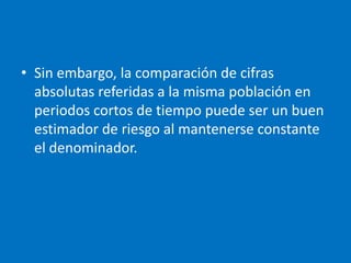 • Sin embargo, la comparación de cifras
  absolutas referidas a la misma población en
  periodos cortos de tiempo puede ser un buen
  estimador de riesgo al mantenerse constante
  el denominador.
 