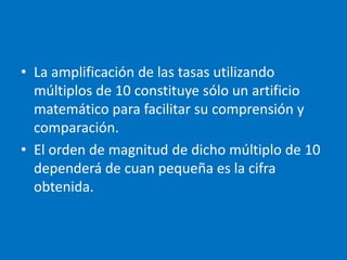 • La amplificación de las tasas utilizando
  múltiplos de 10 constituye sólo un artificio
  matemático para facilitar su comprensión y
  comparación.
• El orden de magnitud de dicho múltiplo de 10
  dependerá de cuan pequeña es la cifra
  obtenida.
 