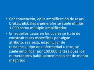 • Por convención, en la amplificación de tasas
  brutas, globales o generales se suele utilizar
  1.000 como múltiplo amplificador.
• En aquellos casos en los cuales se trate de
  construir tasas específicas por algún
  atributo, sea sexo, edad, lugar de
  residencia, tipo de enfermedad u otro, se
  suele amplificar por 100.000 la tasa pues los
  numeradores habitualmente son ser de menor
  magnitud
 