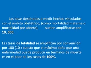 Las tasas destinadas a medir hechos vinculados
con el ámbito obstétrico, (como mortalidad materna o
mortalidad por aborto),      suelen amplificarse por
10, 000.

Las tasas de letalidad se amplifican por convención
por 100 (10 ) puesto que el máximo daño que una
enfermedad puede producir en términos de muerte
es en el peor de los casos de 100%.
 