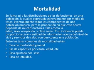 Mortalidad
Se llama así a las distribuciones de las defunciones en una
población, la cual es expresada generalmente por medio de
tasas. Eventualmente todos los componentes de una
población mueren, pero la proporción en que esto ocurre
depende de muchos factores tales como la
edad, sexo, ocupación, y clase social. Y su incidencia puede
proporcionar gran cantidad de información acerca del nivel de
vida y servicios de salud con que cuenta una población.
Entre las tasas comunes de mortalidad están:
• Tasa de mortalidad general
• Tas de específica por causa, edad, etc.
• Tasa ajustada por sexo
• Tasa de letalidad.
 