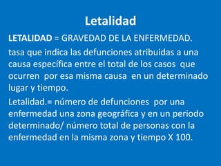 Letalidad
LETALIDAD = GRAVEDAD DE LA ENFERMEDAD.
tasa que indica las defunciones atribuidas a una
causa específica entre el total de los casos que
ocurren por esa misma causa en un determinado
lugar y tiempo.
Letalidad.= número de defunciones por una
enfermedad una zona geográfica y en un periodo
determinado/ número total de personas con la
enfermedad en la misma zona y tiempo X 100.
 