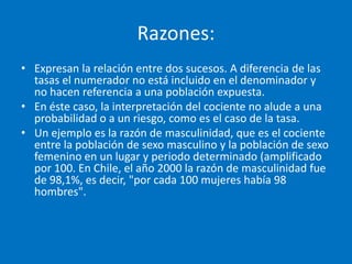Razones:
• Expresan la relación entre dos sucesos. A diferencia de las
  tasas el numerador no está incluido en el denominador y
  no hacen referencia a una población expuesta.
• En éste caso, la interpretación del cociente no alude a una
  probabilidad o a un riesgo, como es el caso de la tasa.
• Un ejemplo es la razón de masculinidad, que es el cociente
  entre la población de sexo masculino y la población de sexo
  femenino en un lugar y periodo determinado (amplificado
  por 100. En Chile, el año 2000 la razón de masculinidad fue
  de 98,1%, es decir, "por cada 100 mujeres había 98
  hombres".
 