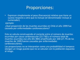 Proporciones:
• Expresan simplemente el peso (frecuencia) relativo que tiene un
    suceso respecto a otro que lo incluye (el denominador incluye al
    numerador).
 ejemplo:
 ¿Qué proporción de las muertes ocurridas en Chile el año 1999 fue
causada por enfermedades cardiovasculares?

Esto se calcula construyendo el cociente entre el número de muertes
ocurridas por causa cardiovascular (22.730) y el número total de
muertes ocurridas ese año (81.984) amplificado por 100 (27.7% de las
muertes de 1999 fueron causadas por enfermedades
cardiovasculares).
Las proporciones no se interpretan como una probabilidad ni tampoco
otorgan un riesgo puesto que no se calculan con la población expuesta
al riesgo.
 