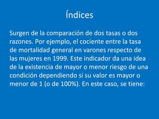 Índices
Surgen de la comparación de dos tasas o dos
razones. Por ejemplo, el cociente entre la tasa
de mortalidad general en varones respecto de
las mujeres en 1999. Este indicador da una idea
de la existencia de mayor o menor riesgo de una
condición dependiendo si su valor es mayor o
menor de 1 (o de 100%). En este caso, se tiene:
 