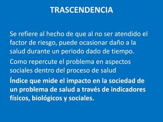 TRASCENDENCIA

Se refiere al hecho de que al no ser atendido el
factor de riesgo, puede ocasionar daño a la
salud durante un periodo dado de tiempo.
Como repercute el problema en aspectos
sociales dentro del proceso de salud
Índice que mide el impacto en la sociedad de
un problema de salud a través de indicadores
físicos, biológicos y sociales.
 