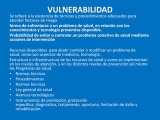 VULNERABILIDAD
Se refiere a la existencia de técnicas y procedimientos adecuados para
abordar factores de riesgo.
forma de enfrentarse a un problema de salud, en relación con los
conocimientos y tecnología preventiva disponible.
Probabilidad de evitar o controlar un problema colectivo de salud mediante
acciones de intervención

Recursos disponibles para abatir cambiar o modificar un problema de
salud, como son aspectos de medicina, tecnología.
Estructura e infraestructura de los recursos de salud y como se implementan
en los niveles de atención, y en los distintos niveles de prevención así mismo
los Programas de salud.
• Normas técnicas
• Procedimientos
• Normas técnicas
• Ley general de salud
• Avances tecnológicos
• Instrumentos de promoción, protección
    especifica, diagnostico, tratamiento oportuno, limitación de daño y
    rehabilitación.
 